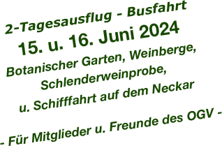 2-Tagesausflug - Busfahrt
 

15. u. 16. Juni 2024
Botanischer Garten, Weinberge, Schlenderweinprobe, 
u. Schifffahrt auf dem Neckar

- Für Mitglieder u. Freunde des OGV - 
